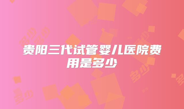 贵阳三代试管婴儿医院费用是多少
