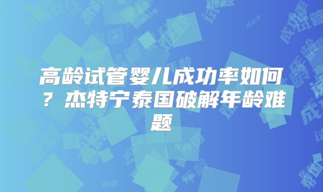 高龄试管婴儿成功率如何?杰特宁泰国破解年龄难题