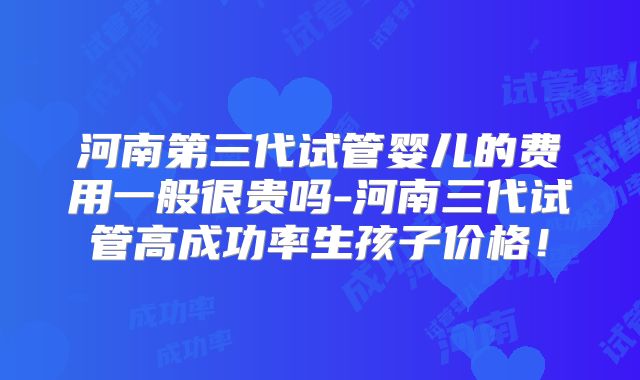 河南第三代试管婴儿的费用一般很贵吗-河南三代试管高成功率生孩子价格！