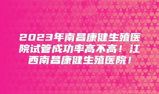 2023年南昌康健生殖医院试管成功率高不高！江西南昌康健生殖医院！