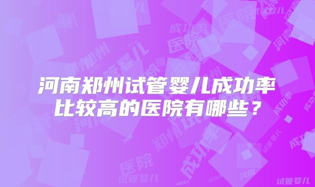 河南郑州试管婴儿成功率比较高的医院有哪些?