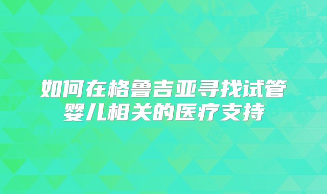 如何在格鲁吉亚寻找试管婴儿相关的医疗支持