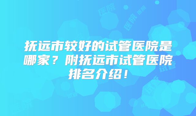 抚远市较好的试管医院是哪家?附抚远市试管医院排名介绍!