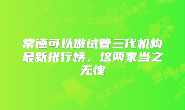 常德可以做试管三代机构最新排行榜,这两家当之无愧
