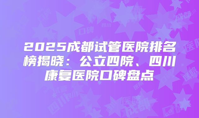 2025成都试管医院排名榜揭晓:公立四院、四川康复医院口碑盘点