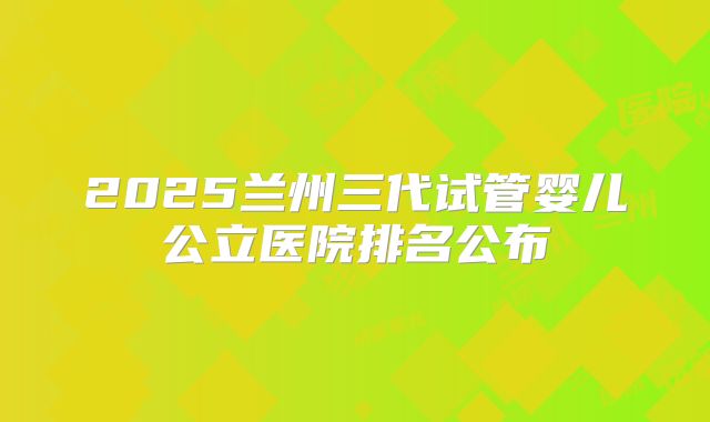 2025兰州三代试管婴儿公立医院排名公布