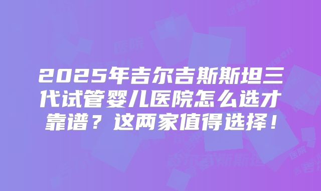 2025年吉尔吉斯斯坦三代试管婴儿医院怎么选才靠谱？这两家值得选择！