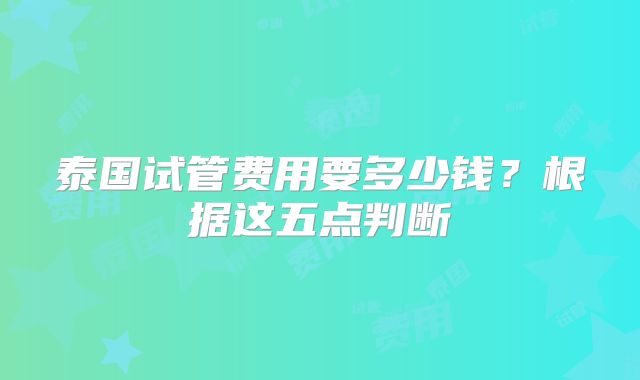 泰国试管费用要多少钱?根据这五点判断