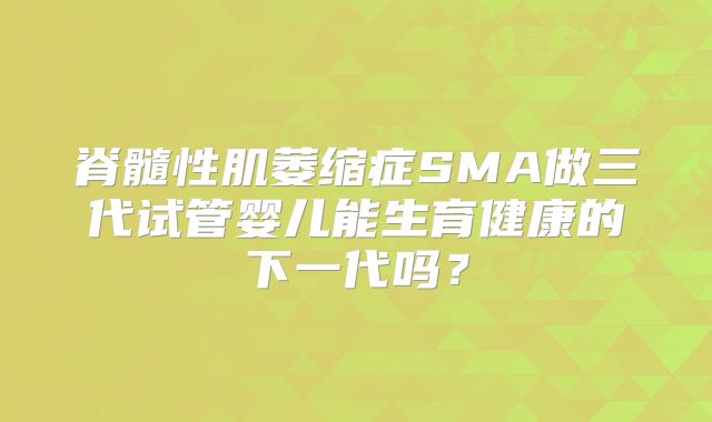 脊髓性肌萎缩症SMA做三代试管婴儿能生育健康的下一代吗？