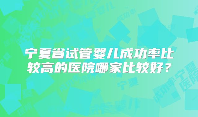 宁夏省试管婴儿成功率比较高的医院哪家比较好？