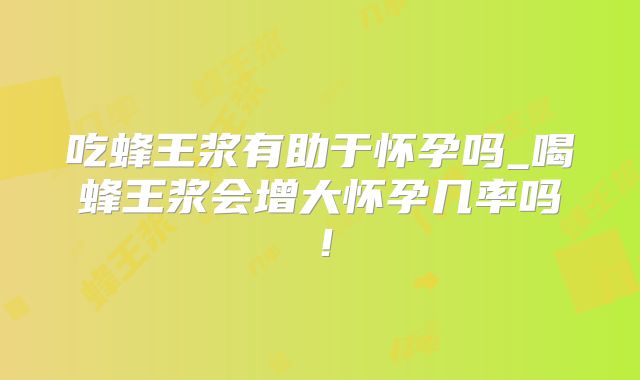 吃蜂王浆有助于怀孕吗_喝蜂王浆会增大怀孕几率吗!