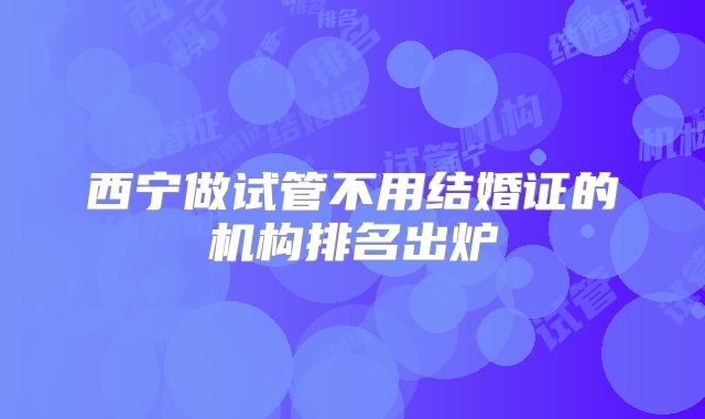 西宁做试管不用结婚证的机构排名出炉
