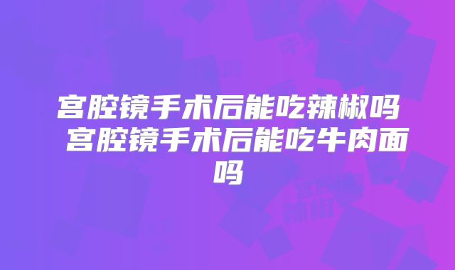宫腔镜手术后能吃辣椒吗 宫腔镜手术后能吃牛肉面吗