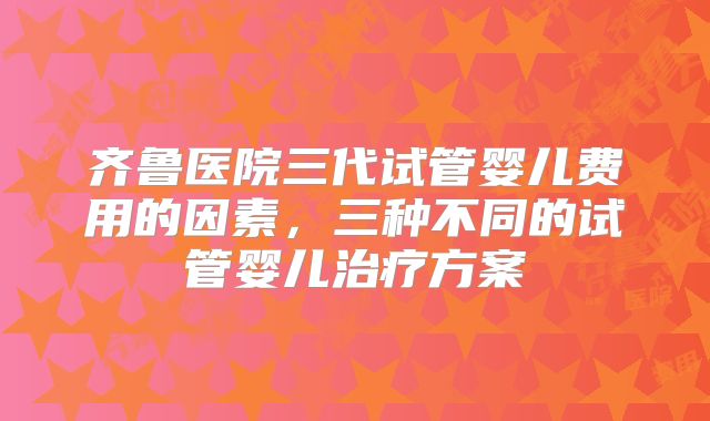 齐鲁医院三代试管婴儿费用的因素，三种不同的试管婴儿治疗方案