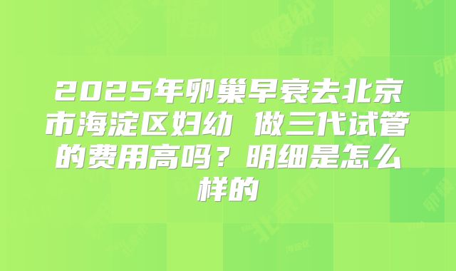 2025年卵巢早衰去北京市海淀区妇幼 做三代试管的费用高吗？明细是怎么样的
