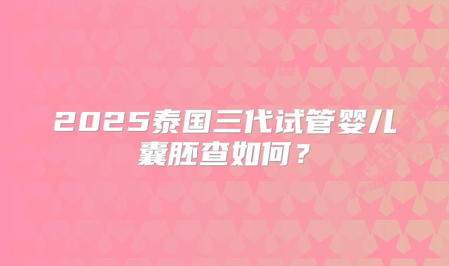 2025泰国三代试管婴儿囊胚查如何?