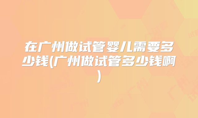 在广州做试管婴儿需要多少钱(广州做试管多少钱啊)