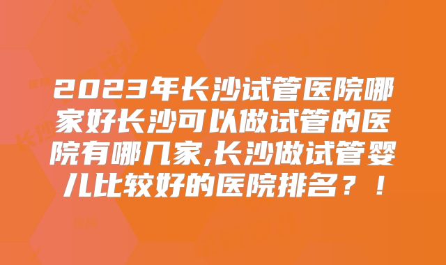 2023年长沙试管医院哪家好长沙可以做试管的医院有哪几家,长沙做试管婴儿比较好的医院排名？！