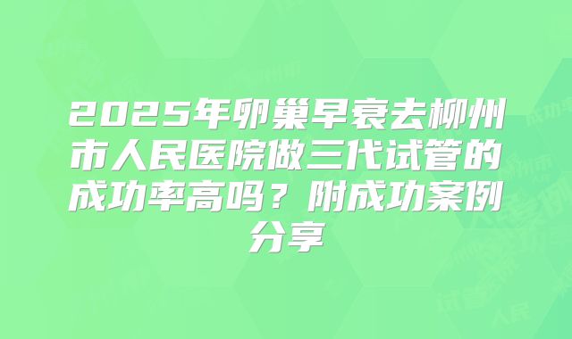 2025年卵巢早衰去柳州市人民医院做三代试管的成功率高吗？附成功案例分享