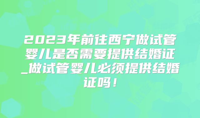 2023年前往西宁做试管婴儿是否需要提供结婚证_做试管婴儿必须提供结婚证吗!