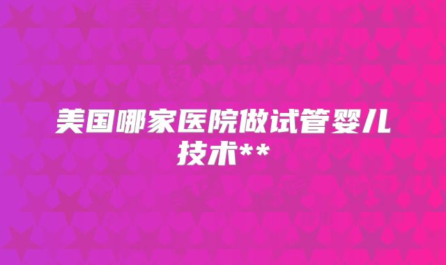 美国哪家医院做试管婴儿技术**