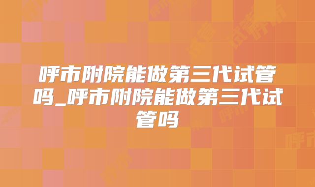 呼市附院能做第三代试管吗_呼市附院能做第三代试管吗