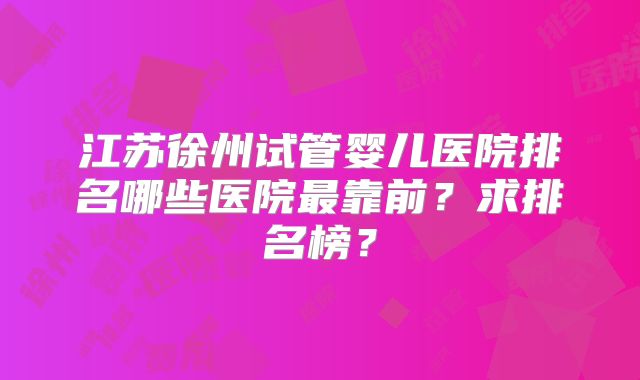 江苏徐州试管婴儿医院排名哪些医院最靠前?求排名榜?