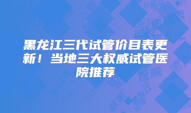 黑龙江三代试管价目表更新!当地三大权威试管医院推荐