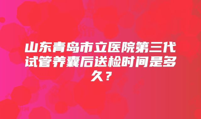 山东青岛市立医院第三代试管养囊后送检时间是多久?