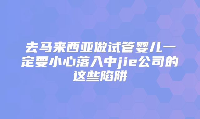 去马来西亚做试管婴儿一定要小心落入中jie公司的这些陷阱