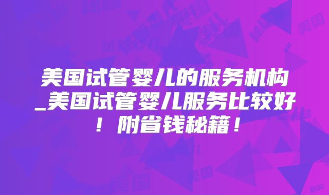 美国试管婴儿的服务机构_美国试管婴儿服务比较好!附省钱秘籍!