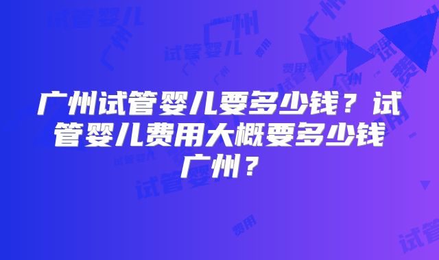 广州试管婴儿要多少钱?试管婴儿费用大概要多少钱广州?