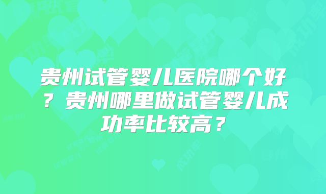 贵州试管婴儿医院哪个好？贵州哪里做试管婴儿成功率比较高？