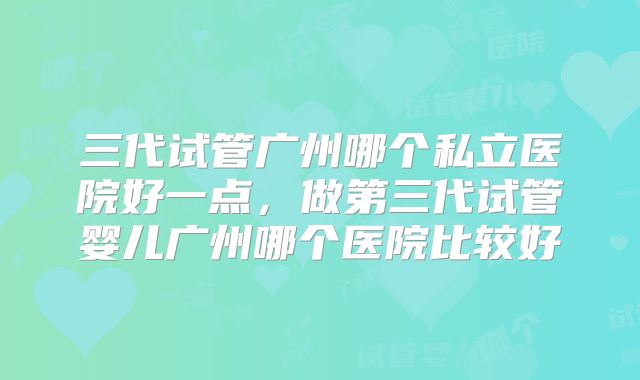 三代试管广州哪个私立医院好一点,做第三代试管婴儿广州哪个医院比较好