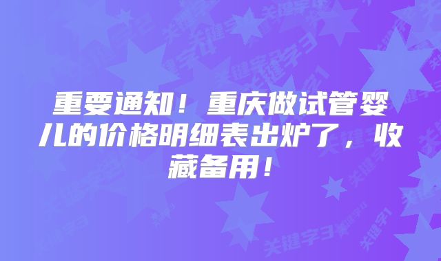 重要通知！重庆做试管婴儿的价格明细表出炉了，收藏备用！