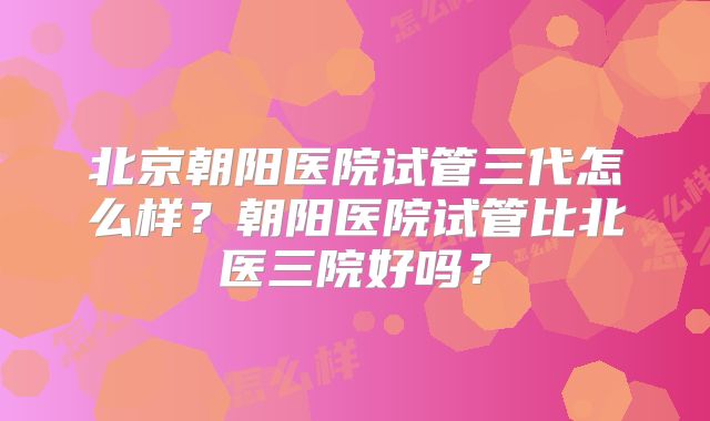 北京朝阳医院试管三代怎么样?朝阳医院试管比北医三院好吗?
