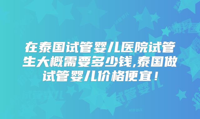 在泰国试管婴儿医院试管生大概需要多少钱,泰国做试管婴儿价格便宜!