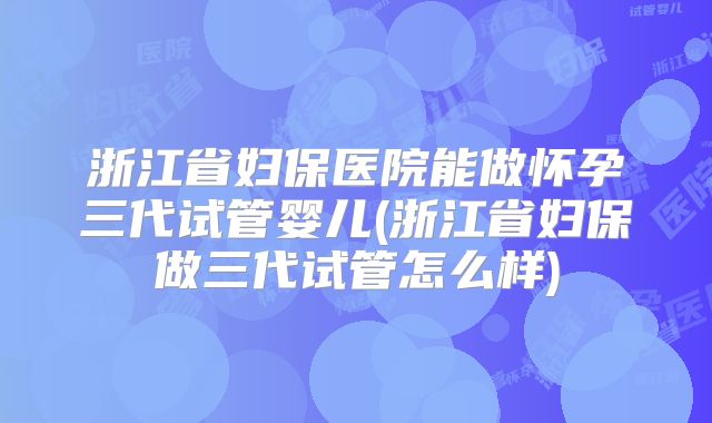浙江省妇保医院能做怀孕三代试管婴儿(浙江省妇保做三代试管怎么样)