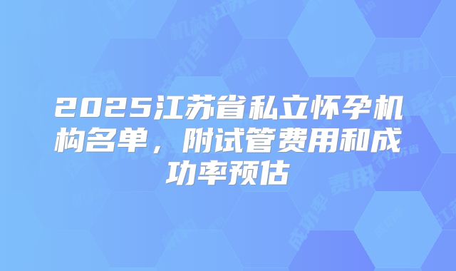 2025江苏省私立怀孕机构名单，附试管费用和成功率预估
