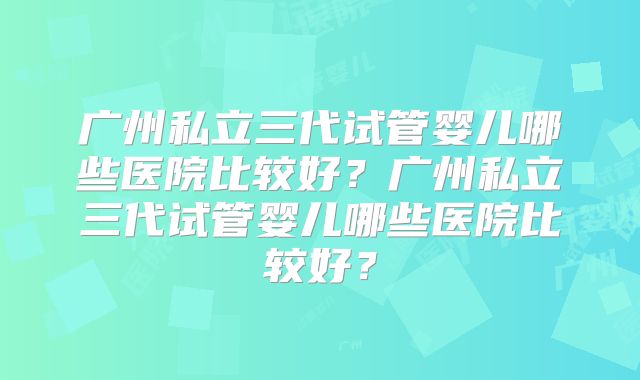 广州私立三代试管婴儿哪些医院比较好？广州私立三代试管婴儿哪些医院比较好？