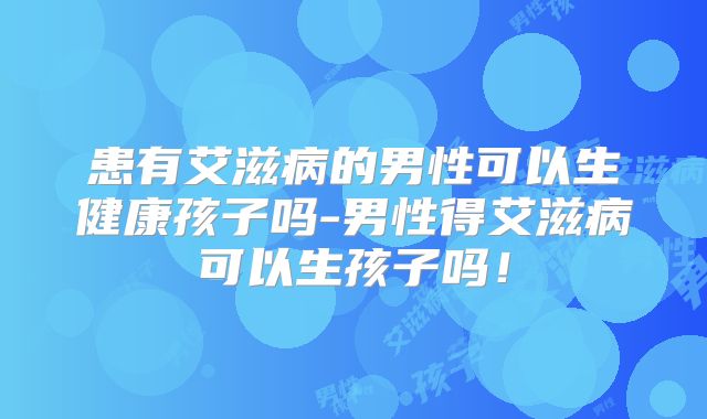 患有艾滋病的男性可以生健康孩子吗-男性得艾滋病可以生孩子吗！