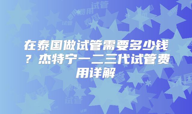 在泰国做试管需要多少钱？杰特宁一二三代试管费用详解