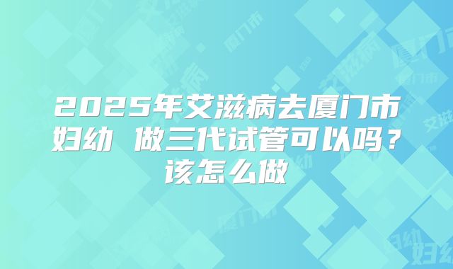 2025年艾滋病去厦门市妇幼 做三代试管可以吗？该怎么做