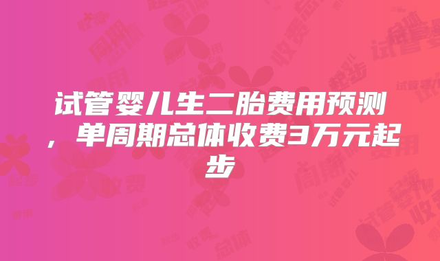 试管婴儿生二胎费用预测,单周期总体收费3万元起步