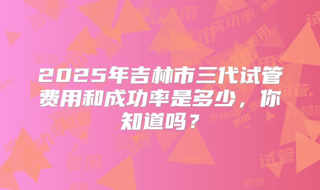 2025年吉林市三代试管费用和成功率是多少，你知道吗？