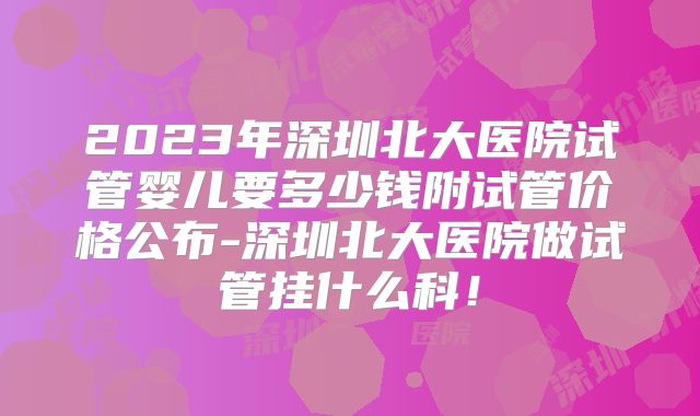 2023年深圳北大医院试管婴儿要多少钱附试管价格公布-深圳北大医院做试管挂什么科!