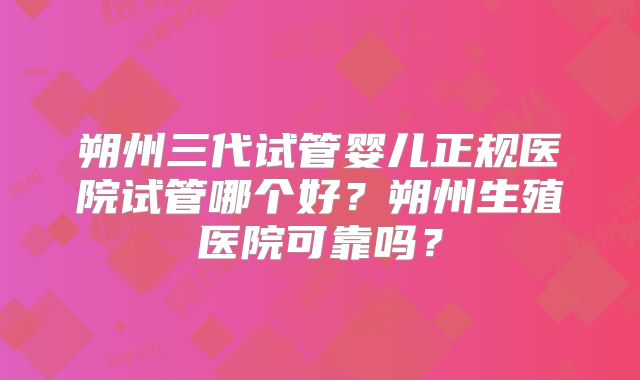 朔州三代试管婴儿正规医院试管哪个好?朔州生殖医院可靠吗?