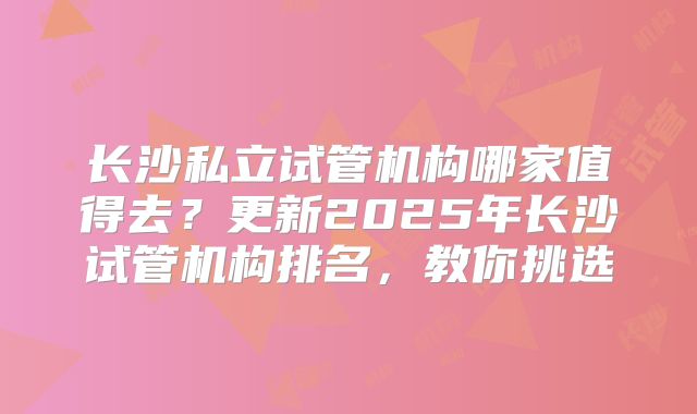 长沙私立试管机构哪家值得去?更新2025年长沙试管机构排名,教你挑选