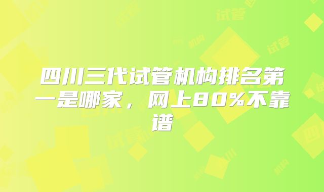 四川三代试管机构排名第一是哪家，网上80%不靠谱