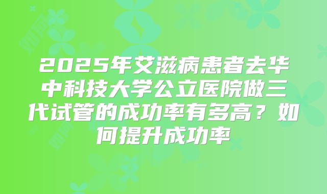 2025年艾滋病患者去华中科技大学公立医院做三代试管的成功率有多高？如何提升成功率